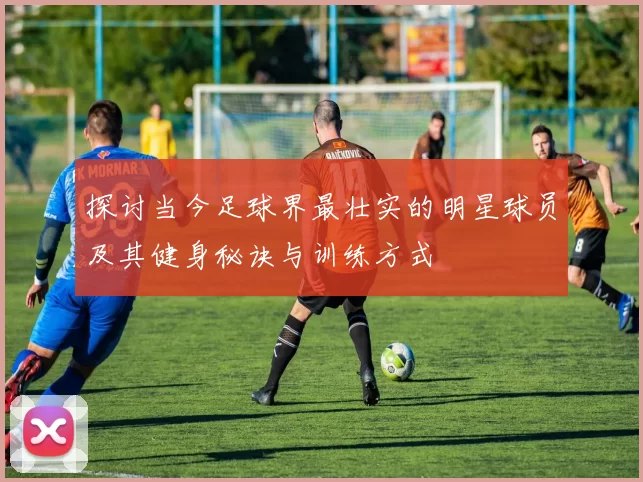 探讨当今足球界最壮实的明星球员及其健身秘诀与训练方式