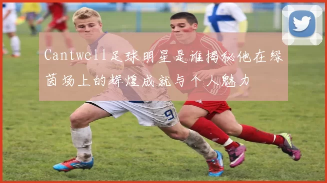 Cantwell足球明星是谁揭秘他在绿茵场上的辉煌成就与个人魅力