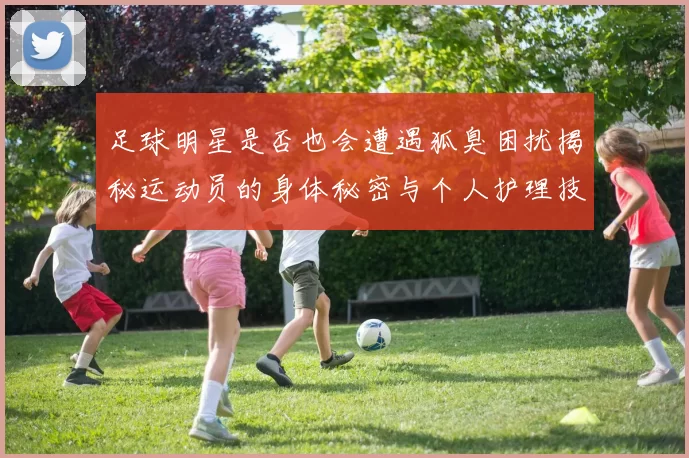 足球明星是否也会遭遇狐臭困扰揭秘运动员的身体秘密与个人护理技巧