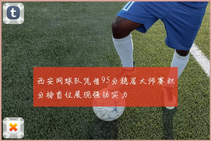西安网球队凭借95分稳居大师赛积分榜首位展现强劲实力