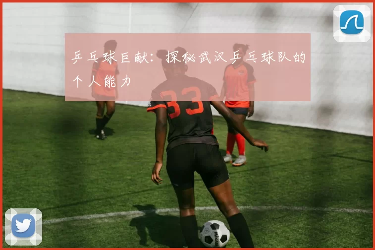 乒乓球巨献：探秘武汉乒乓球队的个人能力