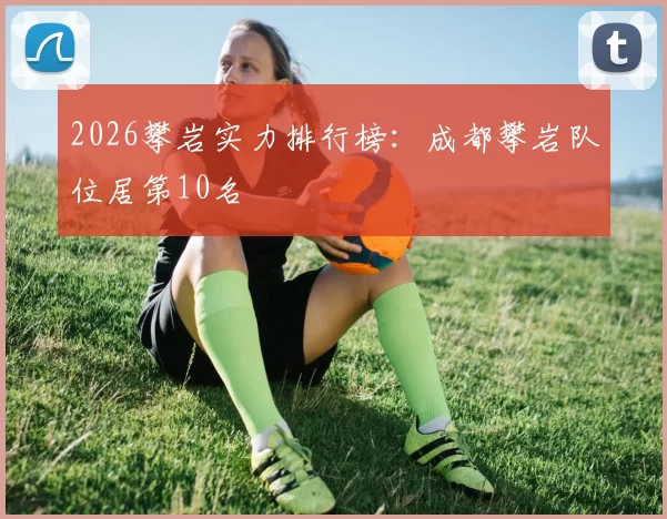 2026攀岩实力排行榜：成都攀岩队位居第10名