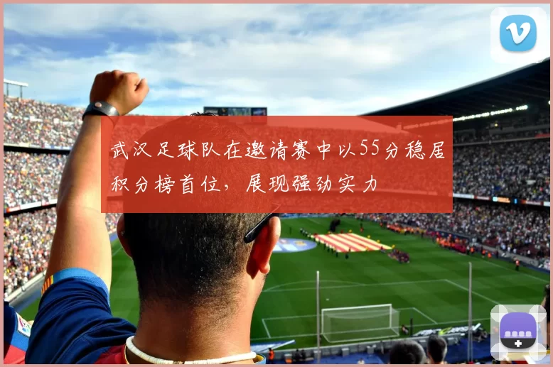 武汉足球队在邀请赛中以55分稳居积分榜首位，展现强劲实力