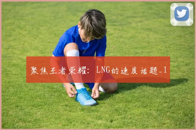 聚焦王者荣耀：LNG的速度话题_1