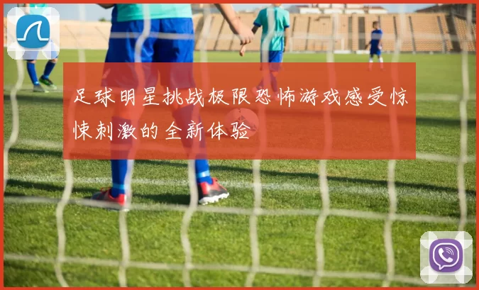 足球明星挑战极限恐怖游戏感受惊悚刺激的全新体验