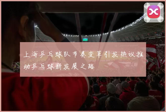 上海乒乓球队节奏变革引发热议推动乒乓球新发展之路