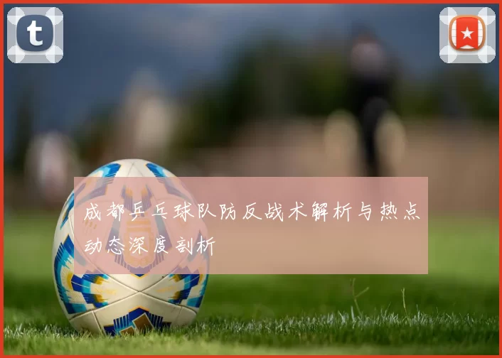 成都乒乓球队防反战术解析与热点动态深度剖析