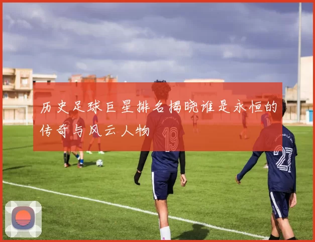 历史足球巨星排名揭晓谁是永恒的传奇与风云人物